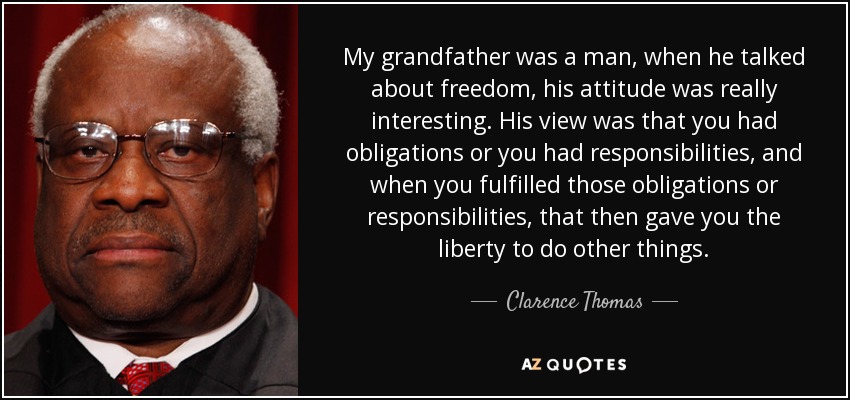 My grandfather was a man, when he talked about freedom, his attitude was really interesting. His view was that you had obligations or you had responsibilities, and when you fulfilled those obligations or responsibilities, that then gave you the liberty to do other things. - Clarence Thomas