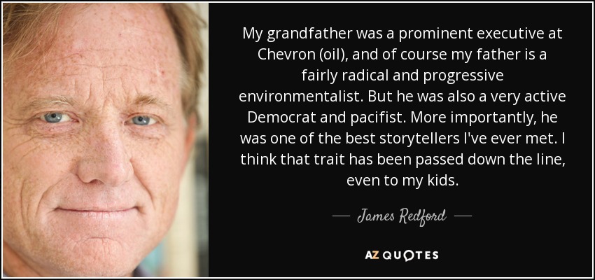 My grandfather was a prominent executive at Chevron (oil), and of course my father is a fairly radical and progressive environmentalist. But he was also a very active Democrat and pacifist. More importantly, he was one of the best storytellers I've ever met. I think that trait has been passed down the line, even to my kids. - James Redford
