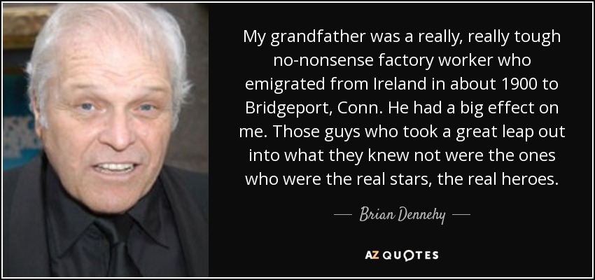 My grandfather was a really, really tough no-nonsense factory worker who emigrated from Ireland in about 1900 to Bridgeport, Conn. He had a big effect on me. Those guys who took a great leap out into what they knew not were the ones who were the real stars, the real heroes. - Brian Dennehy