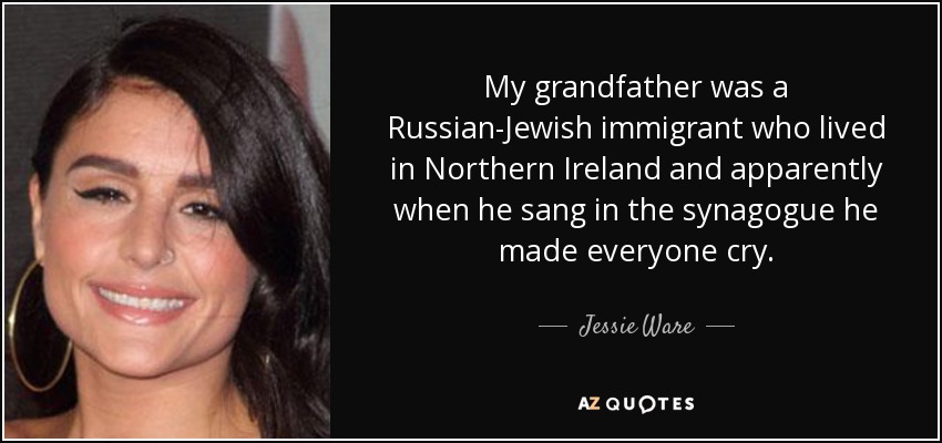 My grandfather was a Russian-Jewish immigrant who lived in Northern Ireland and apparently when he sang in the synagogue he made everyone cry. - Jessie Ware