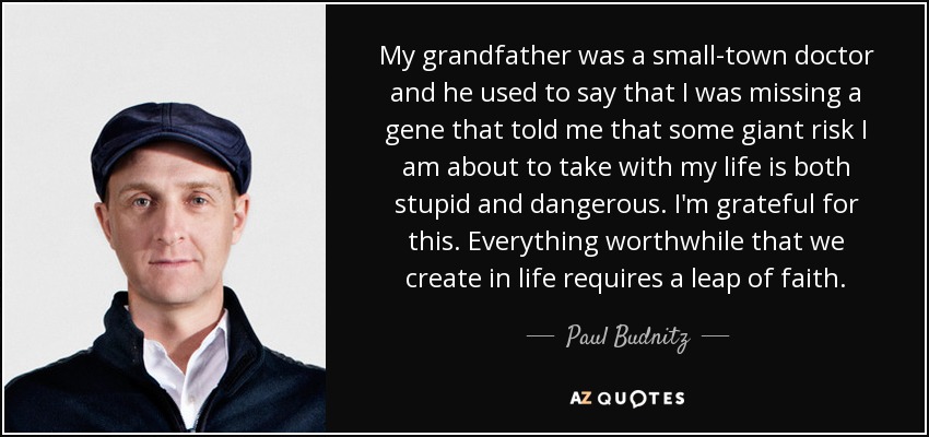 My grandfather was a small-town doctor and he used to say that I was missing a gene that told me that some giant risk I am about to take with my life is both stupid and dangerous. I'm grateful for this. Everything worthwhile that we create in life requires a leap of faith. - Paul Budnitz