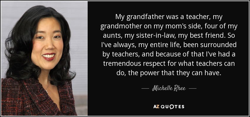 My grandfather was a teacher, my grandmother on my mom's side, four of my aunts, my sister-in-law, my best friend. So I've always, my entire life, been surrounded by teachers, and because of that I've had a tremendous respect for what teachers can do, the power that they can have. - Michelle Rhee