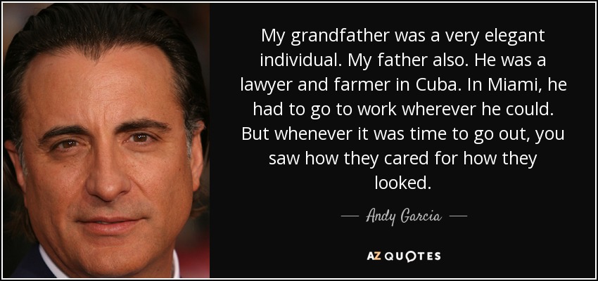 My grandfather was a very elegant individual. My father also. He was a lawyer and farmer in Cuba. In Miami, he had to go to work wherever he could. But whenever it was time to go out, you saw how they cared for how they looked. - Andy Garcia