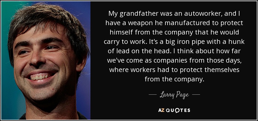 My grandfather was an autoworker, and I have a weapon he manufactured to protect himself from the company that he would carry to work. It's a big iron pipe with a hunk of lead on the head. I think about how far we've come as companies from those days, where workers had to protect themselves from the company. - Larry Page