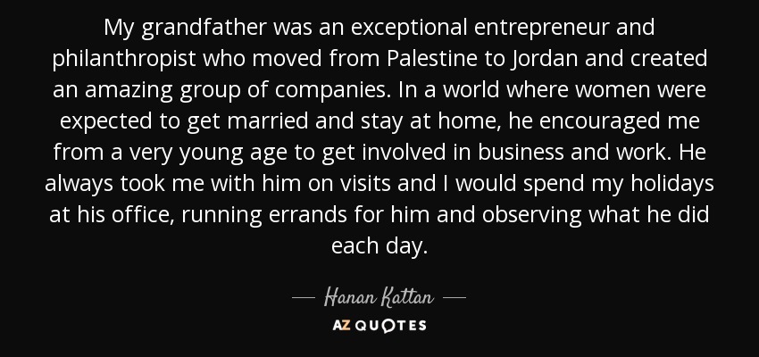 My grandfather was an exceptional entrepreneur and philanthropist who moved from Palestine to Jordan and created an amazing group of companies. In a world where women were expected to get married and stay at home, he encouraged me from a very young age to get involved in business and work. He always took me with him on visits and I would spend my holidays at his office, running errands for him and observing what he did each day. - Hanan Kattan