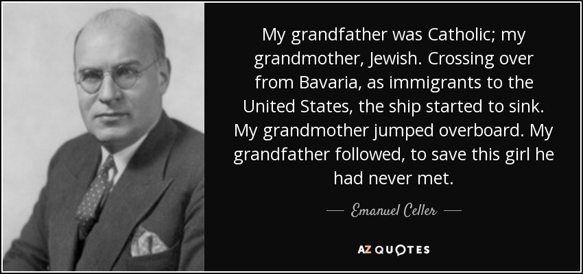 My grandfather was Catholic; my grandmother, Jewish. Crossing over from Bavaria, as immigrants to the United States, the ship started to sink. My grandmother jumped overboard. My grandfather followed, to save this girl he had never met. - Emanuel Celler