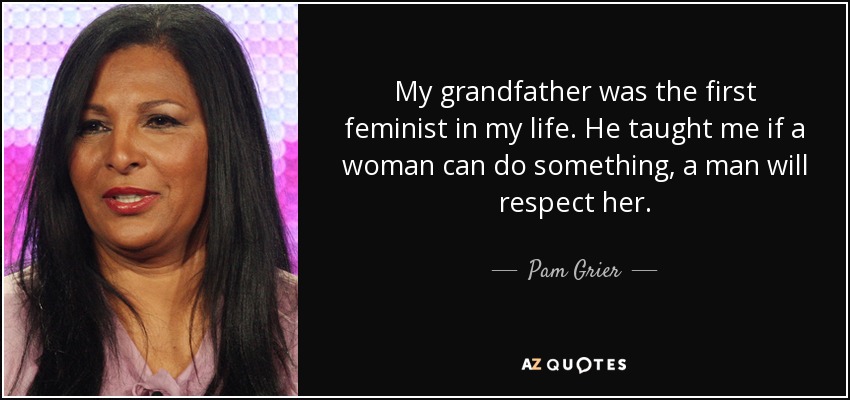My grandfather was the first feminist in my life. He taught me if a woman can do something, a man will respect her. - Pam Grier