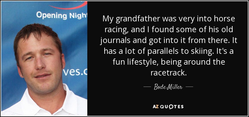 My grandfather was very into horse racing, and I found some of his old journals and got into it from there. It has a lot of parallels to skiing. It's a fun lifestyle, being around the racetrack. - Bode Miller