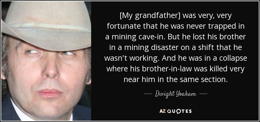 [My grandfather] was very, very fortunate that he was never trapped in a mining cave-in. But he lost his brother in a mining disaster on a shift that he wasn't working. And he was in a collapse where his brother-in-law was killed very near him in the same section. - Dwight Yoakam