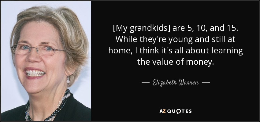 [My grandkids] are 5, 10, and 15. While they're young and still at home, I think it's all about learning the value of money. - Elizabeth Warren