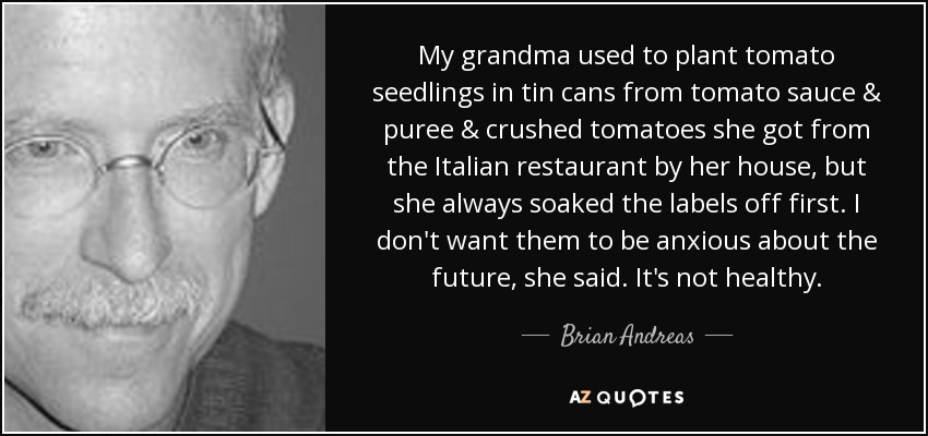 My grandma used to plant tomato seedlings in tin cans from tomato sauce & puree & crushed tomatoes she got from the Italian restaurant by her house, but she always soaked the labels off first. I don't want them to be anxious about the future, she said. It's not healthy. - Brian Andreas