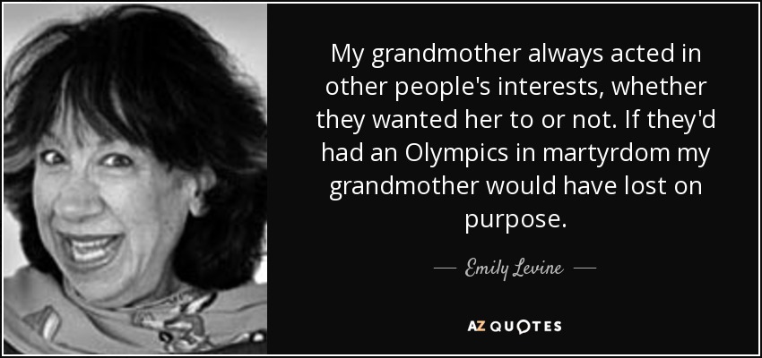 My grandmother always acted in other people's interests, whether they wanted her to or not. If they'd had an Olympics in martyrdom my grandmother would have lost on purpose. - Emily Levine