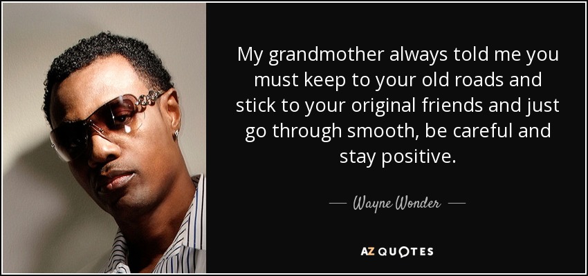 My grandmother always told me you must keep to your old roads and stick to your original friends and just go through smooth, be careful and stay positive. - Wayne Wonder