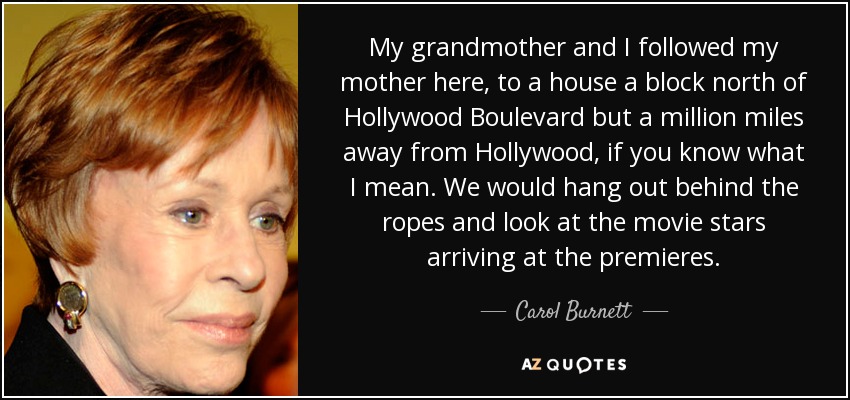 My grandmother and I followed my mother here, to a house a block north of Hollywood Boulevard but a million miles away from Hollywood, if you know what I mean. We would hang out behind the ropes and look at the movie stars arriving at the premieres. - Carol Burnett