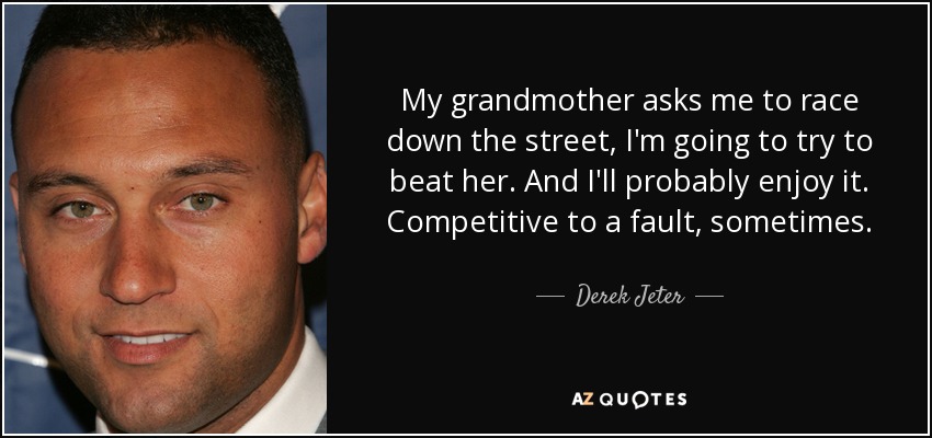 My grandmother asks me to race down the street, I'm going to try to beat her. And I'll probably enjoy it. Competitive to a fault, sometimes. - Derek Jeter