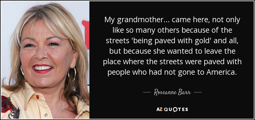 My grandmother ... came here, not only like so many others because of the streets 'being paved with gold' and all, but because she wanted to leave the place where the streets were paved with people who had not gone to America. - Roseanne Barr