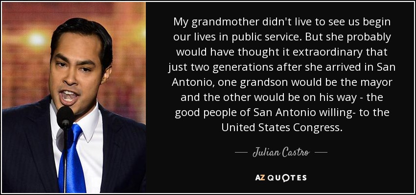 My grandmother didn't live to see us begin our lives in public service. But she probably would have thought it extraordinary that just two generations after she arrived in San Antonio, one grandson would be the mayor and the other would be on his way - the good people of San Antonio willing- to the United States Congress. - Julian Castro