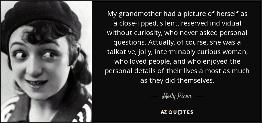 My grandmother had a picture of herself as a close-lipped, silent, reserved individual without curiosity, who never asked personal questions. Actually, of course, she was a talkative, jolly, interminably curious woman, who loved people, and who enjoyed the personal details of their lives almost as much as they did themselves. - Molly Picon