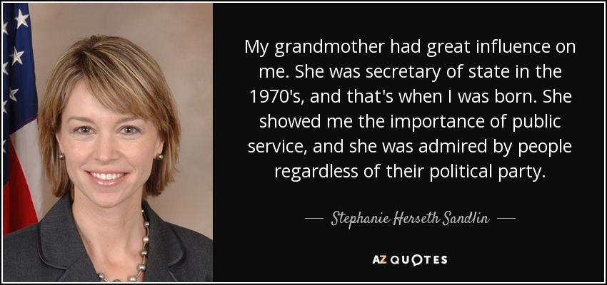 My grandmother had great influence on me. She was secretary of state in the 1970's, and that's when I was born. She showed me the importance of public service, and she was admired by people regardless of their political party. - Stephanie Herseth Sandlin