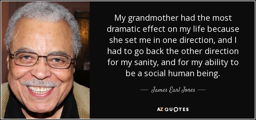 My grandmother had the most dramatic effect on my life because she set me in one direction, and I had to go back the other direction for my sanity, and for my ability to be a social human being. - James Earl Jones