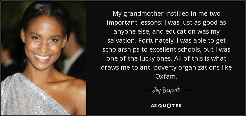 My grandmother instilled in me two important lessons: I was just as good as anyone else, and education was my salvation. Fortunately, I was able to get scholarships to excellent schools, but I was one of the lucky ones. All of this is what draws me to anti-poverty organizations like Oxfam. - Joy Bryant