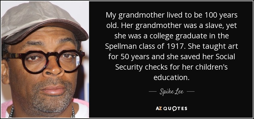 My grandmother lived to be 100 years old. Her grandmother was a slave, yet she was a college graduate in the Spellman class of 1917. She taught art for 50 years and she saved her Social Security checks for her children's education. - Spike Lee