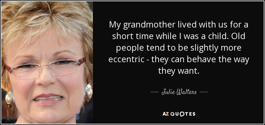 My grandmother lived with us for a short time while I was a child. Old people tend to be slightly more eccentric - they can behave the way they want. - Julie Walters