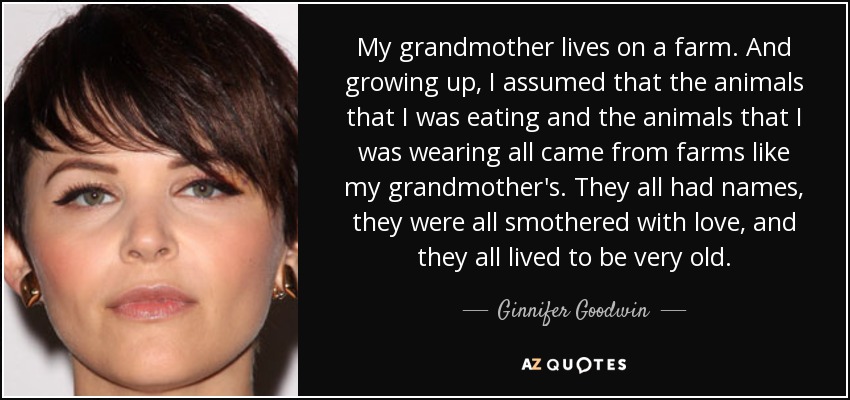 My grandmother lives on a farm. And growing up, I assumed that the animals that I was eating and the animals that I was wearing all came from farms like my grandmother's. They all had names, they were all smothered with love, and they all lived to be very old. - Ginnifer Goodwin