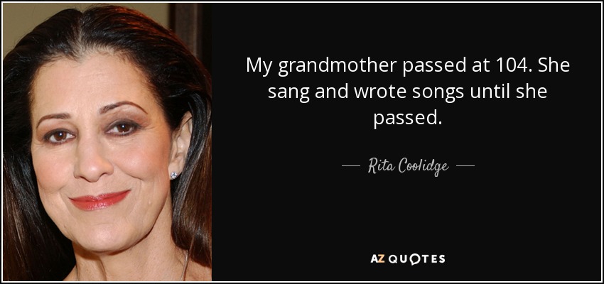 My grandmother passed at 104. She sang and wrote songs until she passed. - Rita Coolidge