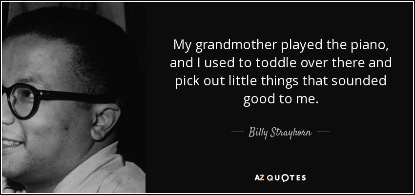 My grandmother played the piano, and I used to toddle over there and pick out little things that sounded good to me. - Billy Strayhorn