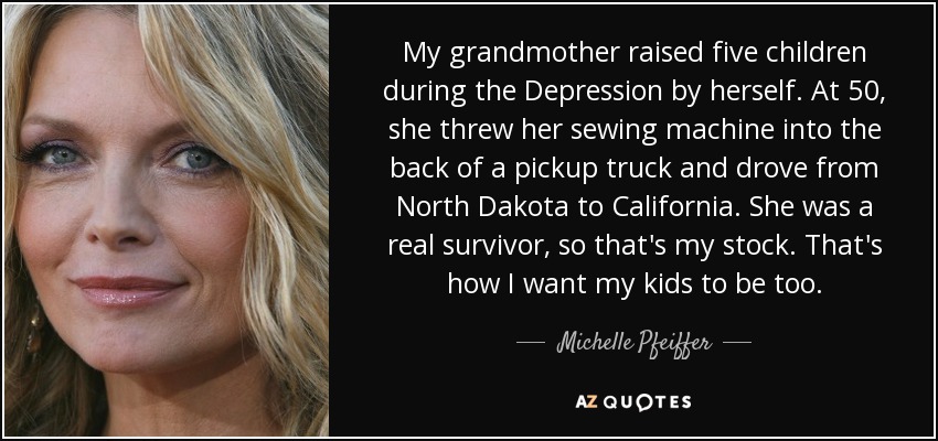 My grandmother raised five children during the Depression by herself. At 50, she threw her sewing machine into the back of a pickup truck and drove from North Dakota to California. She was a real survivor, so that's my stock. That's how I want my kids to be too. - Michelle Pfeiffer