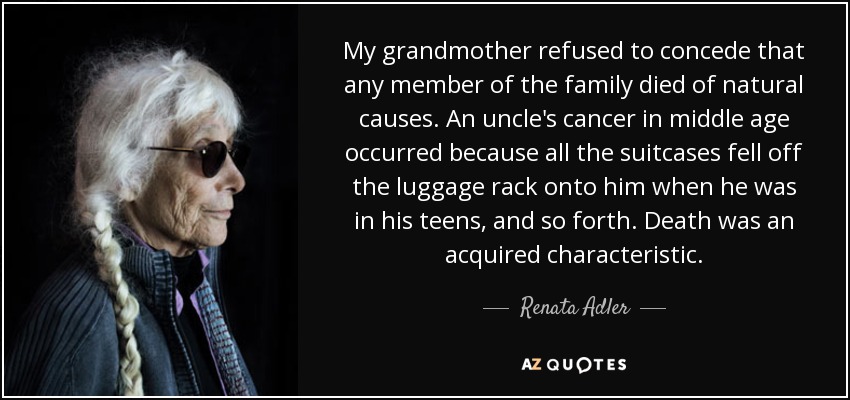My grandmother refused to concede that any member of the family died of natural causes. An uncle's cancer in middle age occurred because all the suitcases fell off the luggage rack onto him when he was in his teens, and so forth. Death was an acquired characteristic. - Renata Adler