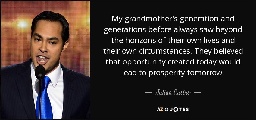 My grandmother's generation and generations before always saw beyond the horizons of their own lives and their own circumstances. They believed that opportunity created today would lead to prosperity tomorrow. - Julian Castro