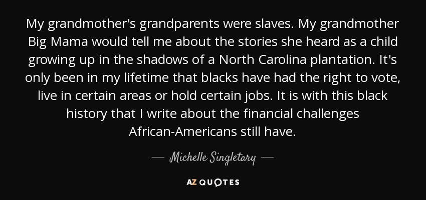 My grandmother's grandparents were slaves. My grandmother Big Mama would tell me about the stories she heard as a child growing up in the shadows of a North Carolina plantation. It's only been in my lifetime that blacks have had the right to vote, live in certain areas or hold certain jobs. It is with this black history that I write about the financial challenges African-Americans still have. - Michelle Singletary