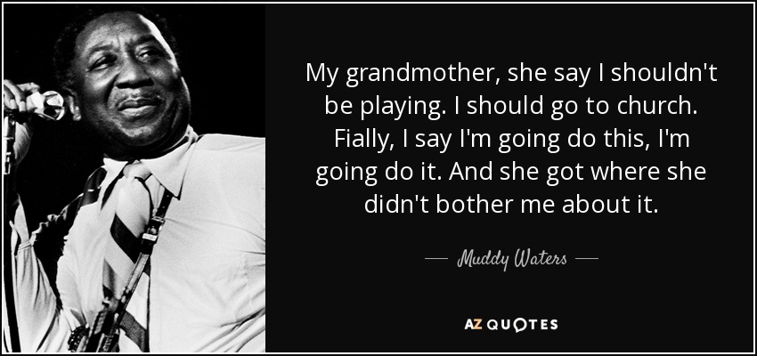 My grandmother, she say I shouldn't be playing. I should go to church. Fially, I say I'm going do this, I'm going do it. And she got where she didn't bother me about it. - Muddy Waters