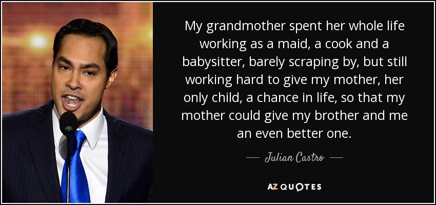 My grandmother spent her whole life working as a maid, a cook and a babysitter, barely scraping by, but still working hard to give my mother, her only child, a chance in life, so that my mother could give my brother and me an even better one. - Julian Castro