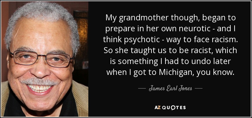My grandmother though, began to prepare in her own neurotic - and I think psychotic - way to face racism. So she taught us to be racist, which is something I had to undo later when I got to Michigan, you know. - James Earl Jones
