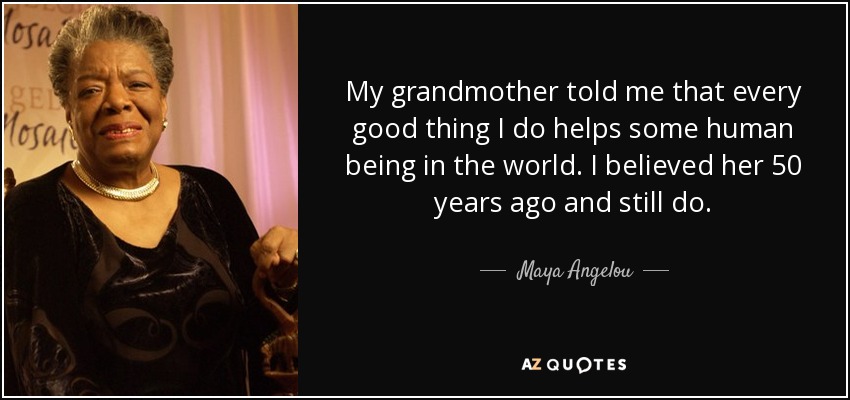 My grandmother told me that every good thing I do helps some human being in the world. I believed her 50 years ago and still do. - Maya Angelou