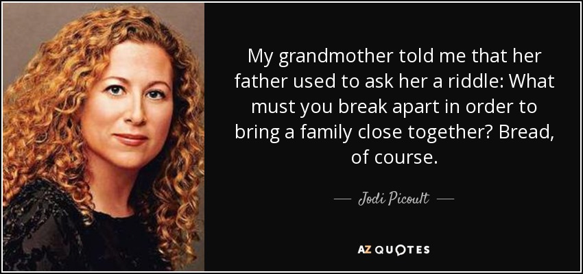 My grandmother told me that her father used to ask her a riddle: What must you break apart in order to bring a family close together? Bread, of course. - Jodi Picoult