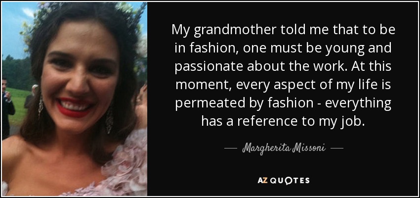 My grandmother told me that to be in fashion, one must be young and passionate about the work. At this moment, every aspect of my life is permeated by fashion - everything has a reference to my job. - Margherita Missoni