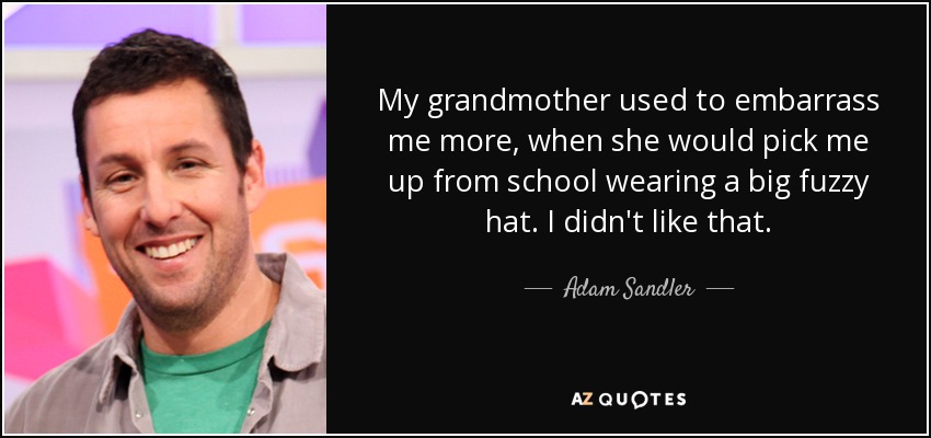 My grandmother used to embarrass me more, when she would pick me up from school wearing a big fuzzy hat. I didn't like that. - Adam Sandler
