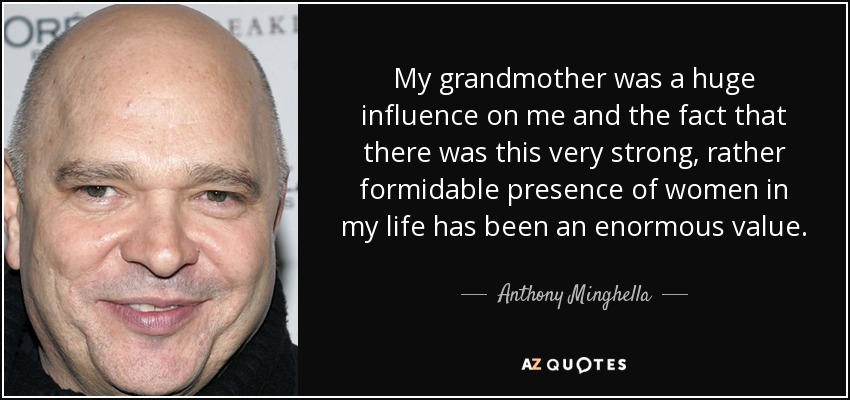 My grandmother was a huge influence on me and the fact that there was this very strong, rather formidable presence of women in my life has been an enormous value. - Anthony Minghella