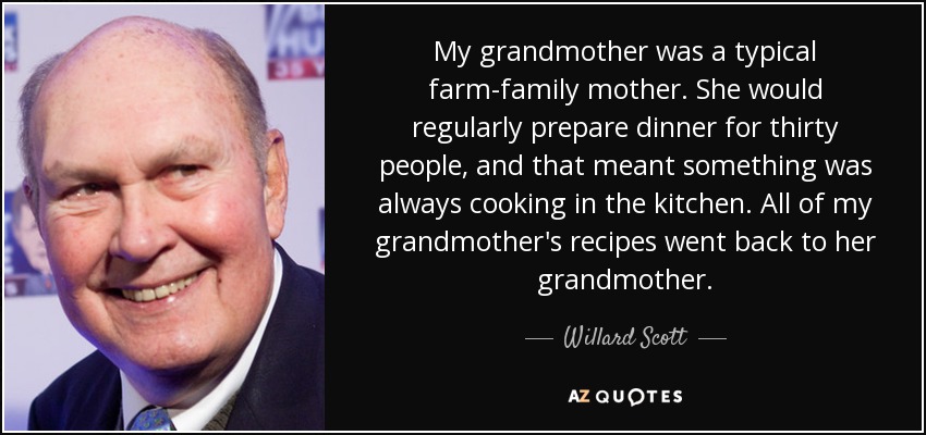 My grandmother was a typical farm-family mother. She would regularly prepare dinner for thirty people, and that meant something was always cooking in the kitchen. All of my grandmother's recipes went back to her grandmother. - Willard Scott