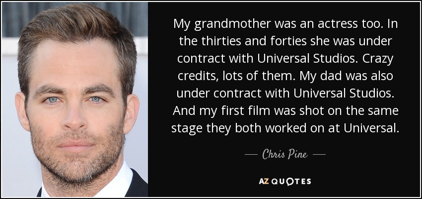 My grandmother was an actress too. In the thirties and forties she was under contract with Universal Studios. Crazy credits, lots of them. My dad was also under contract with Universal Studios. And my first film was shot on the same stage they both worked on at Universal. - Chris Pine