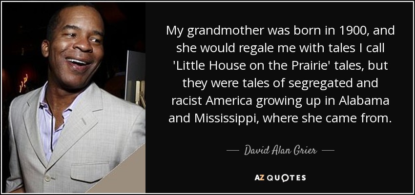 My grandmother was born in 1900, and she would regale me with tales I call 'Little House on the Prairie' tales, but they were tales of segregated and racist America growing up in Alabama and Mississippi, where she came from. - David Alan Grier