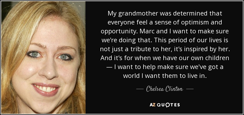 My grandmother was determined that everyone feel a sense of optimism and opportunity. Marc and I want to make sure we're doing that. This period of our lives is not just a tribute to her, it's inspired by her. And it's for when we have our own children — I want to help make sure we've got a world I want them to live in. - Chelsea Clinton