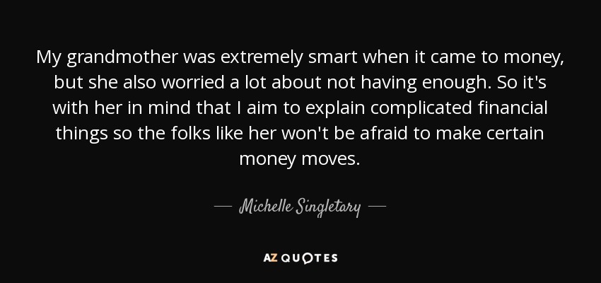 My grandmother was extremely smart when it came to money, but she also worried a lot about not having enough. So it's with her in mind that I aim to explain complicated financial things so the folks like her won't be afraid to make certain money moves. - Michelle Singletary
