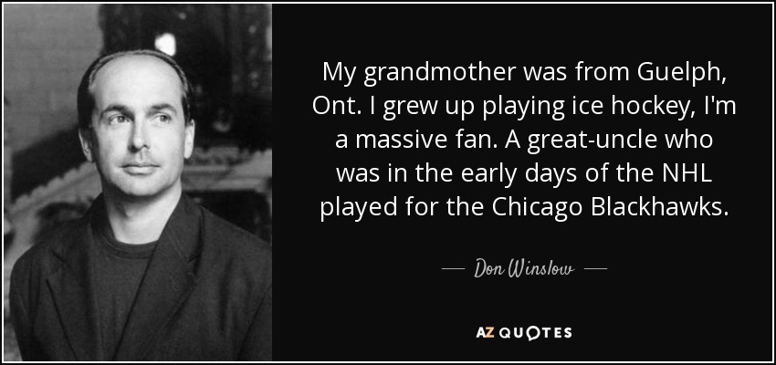 My grandmother was from Guelph, Ont. I grew up playing ice hockey, I'm a massive fan. A great-uncle who was in the early days of the NHL played for the Chicago Blackhawks. - Don Winslow