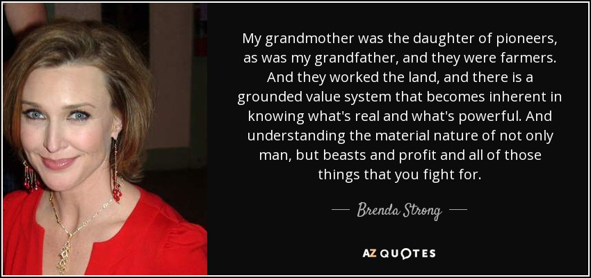 My grandmother was the daughter of pioneers, as was my grandfather, and they were farmers. And they worked the land, and there is a grounded value system that becomes inherent in knowing what's real and what's powerful. And understanding the material nature of not only man, but beasts and profit and all of those things that you fight for. - Brenda Strong