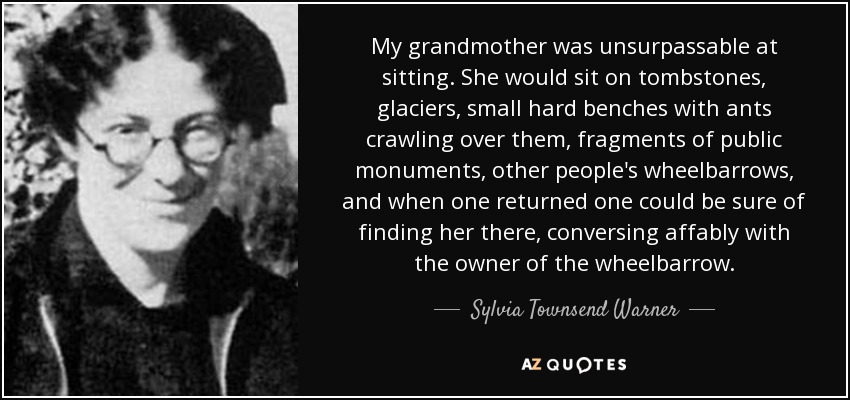 My grandmother was unsurpassable at sitting. She would sit on tombstones, glaciers, small hard benches with ants crawling over them, fragments of public monuments, other people's wheelbarrows, and when one returned one could be sure of finding her there, conversing affably with the owner of the wheelbarrow. - Sylvia Townsend Warner